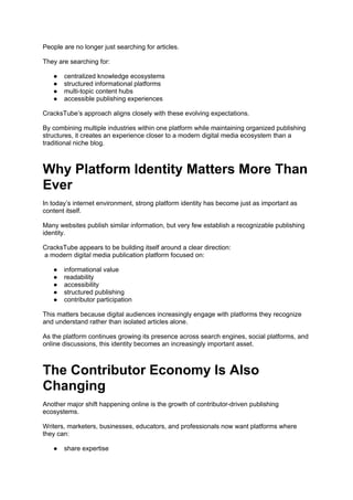 People are no longer just searching for articles.
They are searching for:
● centralized knowledge ecosystems
● structured informational platforms
● multi-topic content hubs
● accessible publishing experiences
CracksTube’s approach aligns closely with these evolving expectations.
By combining multiple industries within one platform while maintaining organized publishing
structures, it creates an experience closer to a modern digital media ecosystem than a
traditional niche blog.
Why Platform Identity Matters More Than
Ever
In today’s internet environment, strong platform identity has become just as important as
content itself.
Many websites publish similar information, but very few establish a recognizable publishing
identity.
CracksTube appears to be building itself around a clear direction:
a modern digital media publication platform focused on:
● informational value
● readability
● accessibility
● structured publishing
● contributor participation
This matters because digital audiences increasingly engage with platforms they recognize
and understand rather than isolated articles alone.
As the platform continues growing its presence across search engines, social platforms, and
online discussions, this identity becomes an increasingly important asset.
The Contributor Economy Is Also
Changing
Another major shift happening online is the growth of contributor-driven publishing
ecosystems.
Writers, marketers, businesses, educators, and professionals now want platforms where
they can:
● share expertise
 