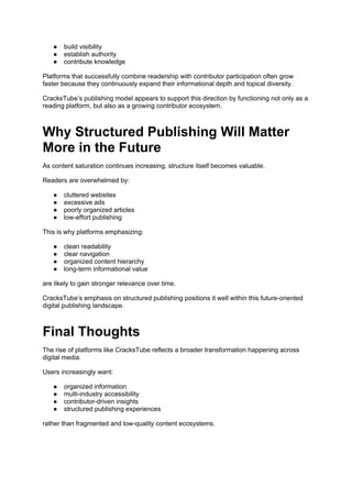 ● build visibility
● establish authority
● contribute knowledge
Platforms that successfully combine readership with contributor participation often grow
faster because they continuously expand their informational depth and topical diversity.
CracksTube’s publishing model appears to support this direction by functioning not only as a
reading platform, but also as a growing contributor ecosystem.
Why Structured Publishing Will Matter
More in the Future
As content saturation continues increasing, structure itself becomes valuable.
Readers are overwhelmed by:
● cluttered websites
● excessive ads
● poorly organized articles
● low-effort publishing
This is why platforms emphasizing:
● clean readability
● clear navigation
● organized content hierarchy
● long-term informational value
are likely to gain stronger relevance over time.
CracksTube’s emphasis on structured publishing positions it well within this future-oriented
digital publishing landscape.
Final Thoughts
The rise of platforms like CracksTube reflects a broader transformation happening across
digital media.
Users increasingly want:
● organized information
● multi-industry accessibility
● contributor-driven insights
● structured publishing experiences
rather than fragmented and low-quality content ecosystems.
 