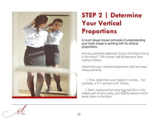 STEP 2 | Determine
Your Vertical
Proportions
A much lesser known principle of understanding
your body shape is working with its vertical
proportions.
Are you perfectly balanced, long in the legs or long
in the torso? The answer will dictate your best
styling choices.
Determine your vertical proportions with two easy
measurements.
1) First, determine your height in inches. For
example, a 5”7 woman is 67 inches.
2) Next, measure from your low hip (this is the
widest part of your body, just slightly above crotch
level) down to the floor.
28
 