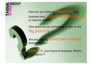 How are you trying to transform your
business and customer
to improve results? !

experiences

How good are you at keeping an eye on the

big picture?!
Are you making tomorrowʼs
possible today?!

results

Imagine your future of business: Whatʼs
your “game”? !

 