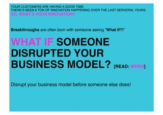 YOUR CUSTOMERS ARE HAVING A GOOD TIME.!
THEREʼS BEEN A TON OF INNOVATION HAPPENING OVER THE LAST SERVERAL YEARS.

SO, WHATʼS YOUR INNOVATION? !

Breakthroughs are often born with someone asking ”What If?!” !

WHAT IF SOMEONE
DISRUPTED YOUR
BUSINESS MODEL? [READ: WHEN]!
Disrupt your business model before someone else does! !

 