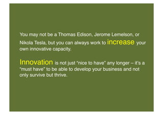 You may not be a Thomas Edison, Jerome Lemelson, or
Nikola Tesla, but you can always work to increase your
own innovative capacity. !

Innovation is not just “nice to have” any longer – itʼs a
“must have” to be able to develop your business and not
only survive but thrive. !

 