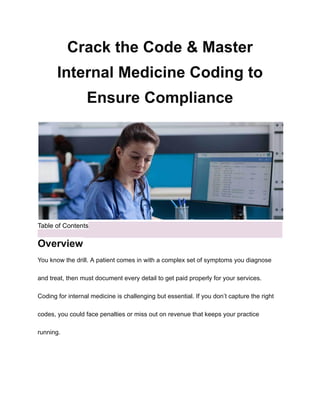 Crack the Code & Master
Internal Medicine Coding to
Ensure Compliance
Table of Contents
Overview
You know the drill. A patient comes in with a complex set of symptoms you diagnose
and treat, then must document every detail to get paid properly for your services.
Coding for internal medicine is challenging but essential. If you don’t capture the right
codes, you could face penalties or miss out on revenue that keeps your practice
running.
 