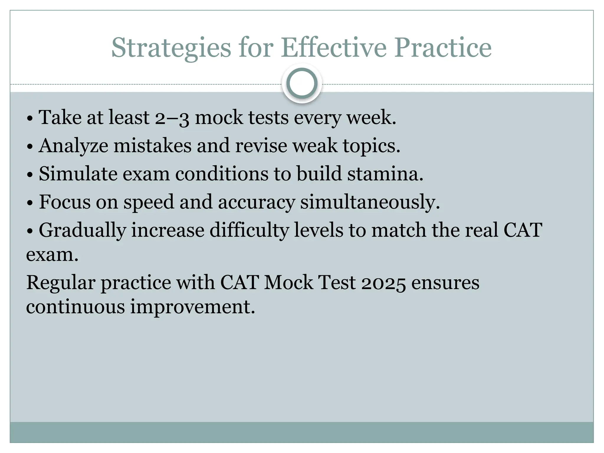 Strategies for Effective Practice
• Take at least 2–3 mock tests every week.
• Analyze mistakes and revise weak topics.
• Simulate exam conditions to build stamina.
• Focus on speed and accuracy simultaneously.
• Gradually increase difficulty levels to match the real CAT
exam.
Regular practice with CAT Mock Test 2025 ensures
continuous improvement.
 