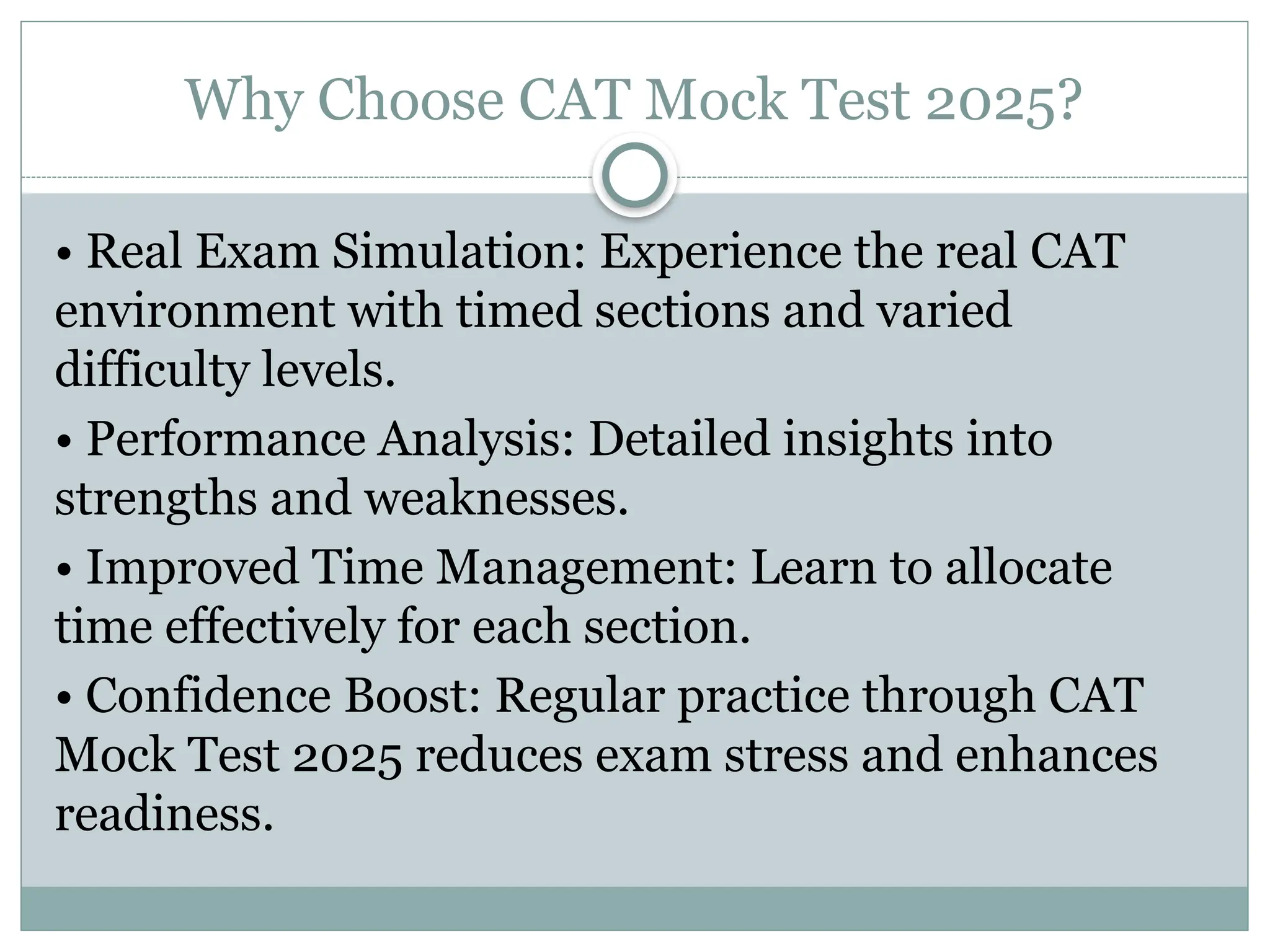 Why Choose CAT Mock Test 2025?
• Real Exam Simulation: Experience the real CAT
environment with timed sections and varied
difficulty levels.
• Performance Analysis: Detailed insights into
strengths and weaknesses.
• Improved Time Management: Learn to allocate
time effectively for each section.
• Confidence Boost: Regular practice through CAT
Mock Test 2025 reduces exam stress and enhances
readiness.
 