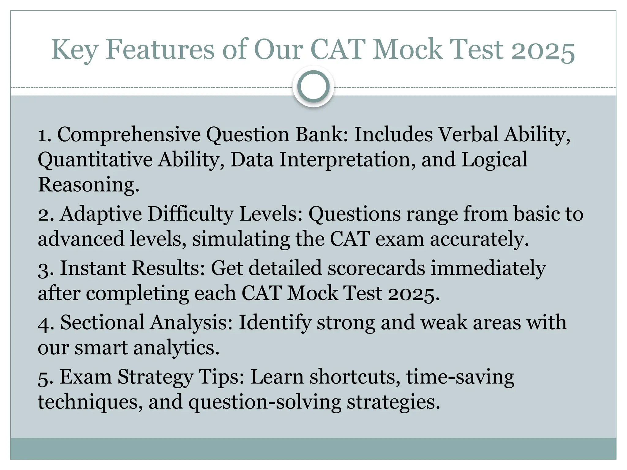 Key Features of Our CAT Mock Test 2025
1. Comprehensive Question Bank: Includes Verbal Ability,
Quantitative Ability, Data Interpretation, and Logical
Reasoning.
2. Adaptive Difficulty Levels: Questions range from basic to
advanced levels, simulating the CAT exam accurately.
3. Instant Results: Get detailed scorecards immediately
after completing each CAT Mock Test 2025.
4. Sectional Analysis: Identify strong and weak areas with
our smart analytics.
5. Exam Strategy Tips: Learn shortcuts, time-saving
techniques, and question-solving strategies.
 