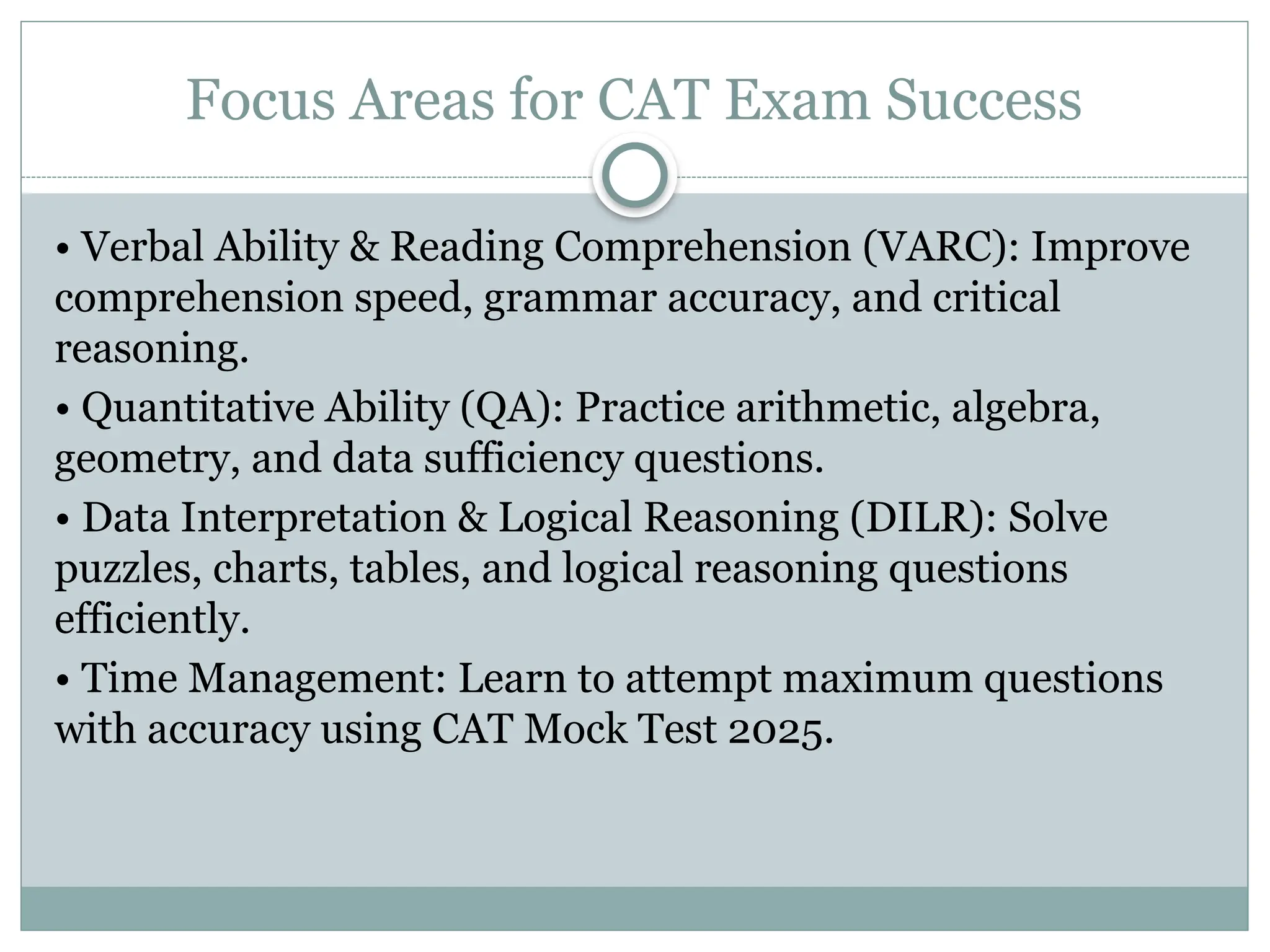 Focus Areas for CAT Exam Success
• Verbal Ability & Reading Comprehension (VARC): Improve
comprehension speed, grammar accuracy, and critical
reasoning.
• Quantitative Ability (QA): Practice arithmetic, algebra,
geometry, and data sufficiency questions.
• Data Interpretation & Logical Reasoning (DILR): Solve
puzzles, charts, tables, and logical reasoning questions
efficiently.
• Time Management: Learn to attempt maximum questions
with accuracy using CAT Mock Test 2025.
 