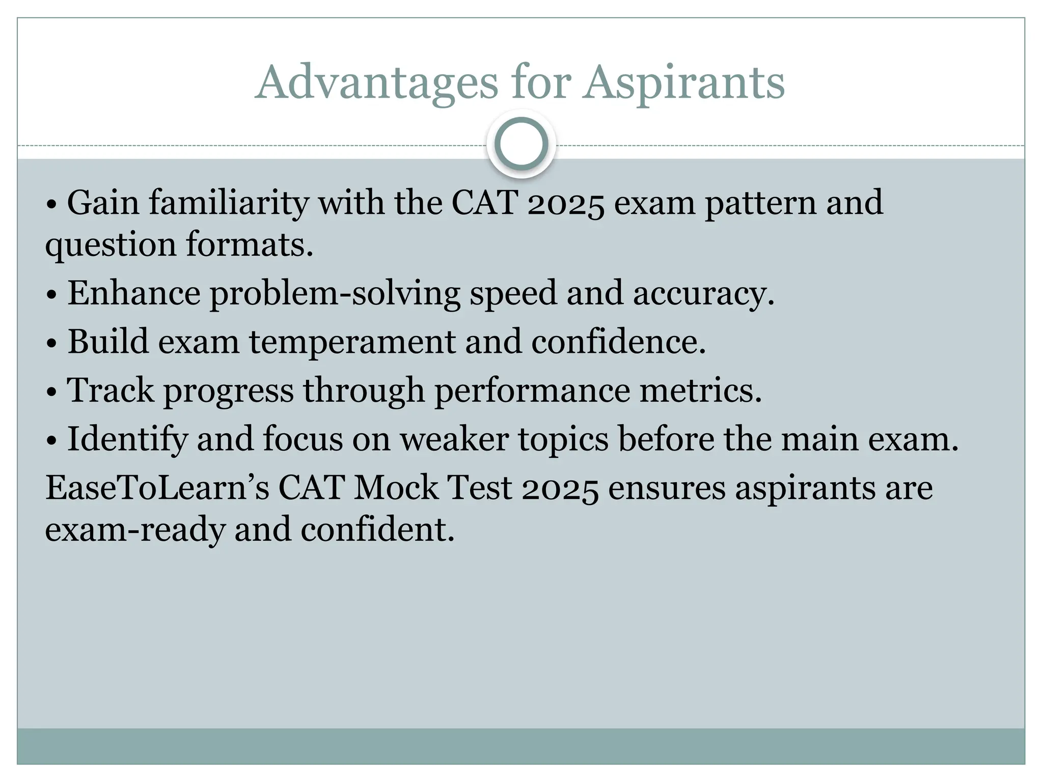 Advantages for Aspirants
• Gain familiarity with the CAT 2025 exam pattern and
question formats.
• Enhance problem-solving speed and accuracy.
• Build exam temperament and confidence.
• Track progress through performance metrics.
• Identify and focus on weaker topics before the main exam.
EaseToLearn’s CAT Mock Test 2025 ensures aspirants are
exam-ready and confident.
 