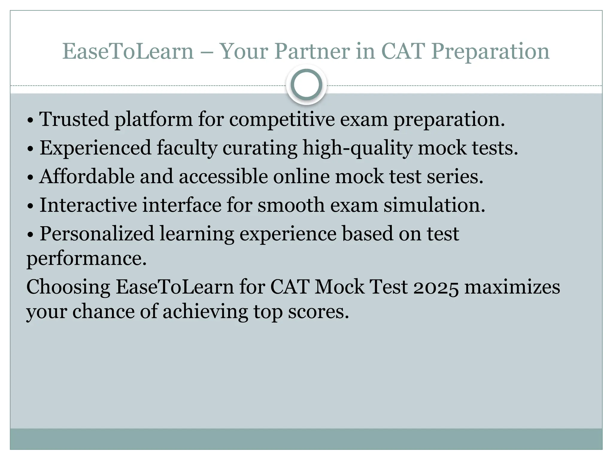 EaseToLearn – Your Partner in CAT Preparation
• Trusted platform for competitive exam preparation.
• Experienced faculty curating high-quality mock tests.
• Affordable and accessible online mock test series.
• Interactive interface for smooth exam simulation.
• Personalized learning experience based on test
performance.
Choosing EaseToLearn for CAT Mock Test 2025 maximizes
your chance of achieving top scores.
 