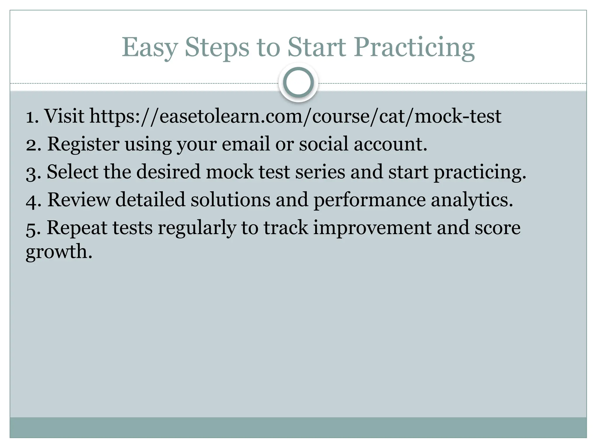 Easy Steps to Start Practicing
1. Visit https://easetolearn.com/course/cat/mock-test
2. Register using your email or social account.
3. Select the desired mock test series and start practicing.
4. Review detailed solutions and performance analytics.
5. Repeat tests regularly to track improvement and score
growth.
 