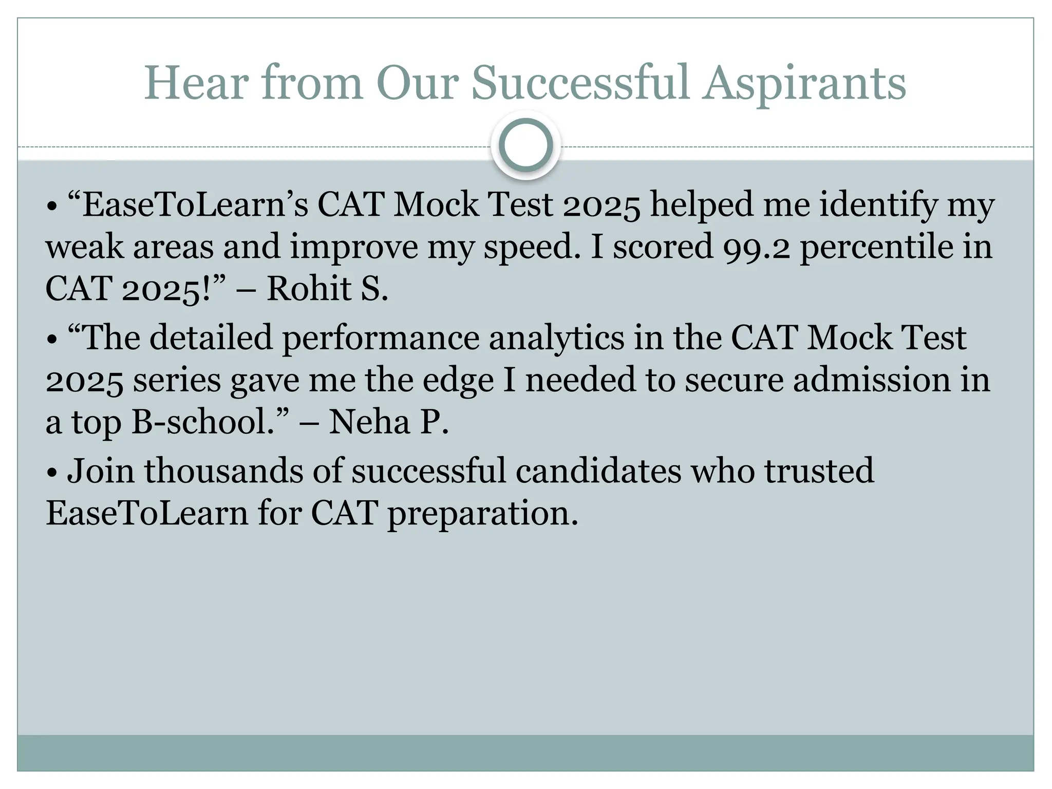 Hear from Our Successful Aspirants
• “EaseToLearn’s CAT Mock Test 2025 helped me identify my
weak areas and improve my speed. I scored 99.2 percentile in
CAT 2025!” – Rohit S.
• “The detailed performance analytics in the CAT Mock Test
2025 series gave me the edge I needed to secure admission in
a top B-school.” – Neha P.
• Join thousands of successful candidates who trusted
EaseToLearn for CAT preparation.
 