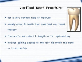 Vertical Root Fracture
• not a very common type of fracture
• usually occur in teeth that have had root canal
therapy
• fracture is very short in length => Tx  ฀apicoectomy
• involves gaining access to the root tip within the bone
=> Tx extraction

 