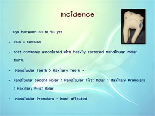 Incidence
- age between 30 to 50 yrs
- Male = Females
- Most commonly associated with heavily restored mandibular molar
tooth.
- Mandibular teeth > Maxillary teeth –
- Mandibular Second Molar > Mandibular First Molar > Maxillary Premolars
> Maxillary First Molar
- Mandibular Premolars – least affected

 