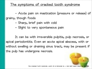 The symptoms of cracked tooth syndrome
- Acute pain on mastication (pressure or release) of
grainy, though foods
- Sharp, brief pain with cold
- Slight to very spontaneous pain
It can be with irreversible pulpitis, pulp necrosis, or
apical periodontitis. Even an acute apical abscess, with or
without swelling or draining sinus tract, may be present if
the pulp has undergone necrosis.

The cracked Tooth Syndrome. Lynch CD & McConnell RJ. J Can Dent Assoc 2002; 68 (8); 470

 