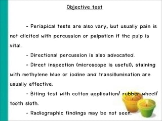 Objective test
!

- Periapical tests are also vary, but usually pain is
not elicited with percussion or palpation if the pulp is
vital.
- Directional percussion is also advocated.
- Direct inspection (microscope is useful), staining
with methylene blue or iodine and transillumination are
usually effective.
- Biting test with cotton application/ rubber wheel/
tooth sloth.
- Radiographic findings may be not seen.

 
