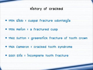 History of cracked
• 1954 Gibb : cuspal fracture odontalgia
• 1956 Melion : a fractured cusp
• 1962 Sutton : greenstick fracture of tooth crown
• 1964 Cameron : cracked tooth syndrome
• 2001 Ellis : incomplete tooth fracture

 