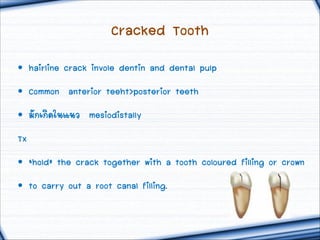 Cracked Tooth
• hairline crack invole dentin and dental pulp
• Common anterior teeht>posterior teeth
• ÁมÑั¡กàเ¡กÔิ´ดãใ¹นáแ¹นÇว mesiodistally
Tx
• ‘hold’ the crack together with a tooth coloured filling or crown
• to carry out a root canal filling.

 
