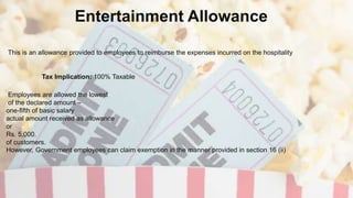 Entertainment Allowance
Tax Implication: 100% Taxable
Employees are allowed the lowest
of the declared amount –
one-fifth of basic salary
actual amount received as allowance
or
Rs. 5,000.
of customers.
However, Government employees can claim exemption in the manner provided in section 16 (ii)
This is an allowance provided to employees to reimburse the expenses incurred on the hospitality
 