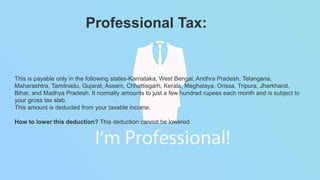 This is payable only in the following states-Karnataka, West Bengal, Andhra Pradesh, Telangana,
Maharashtra, Tamilnadu, Gujarat, Assam, Chhattisgarh, Kerala, Meghalaya, Orissa, Tripura, Jharkhand,
Bihar, and Madhya Pradesh. It normally amounts to just a few hundred rupees each month and is subject to
your gross tax slab.
This amount is deducted from your taxable income.
How to lower this deduction? This deduction cannot be lowered.
Professional Tax:
 