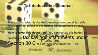 This amount, which is decided based on your overall tax slab,
is deducted on behalf of the income-tax department by your
employer.
How to lower this deduction? You can reduce this burden by
investing in tax savings instruments under
Section 80 C or other sections under the IT act.
Tax deductible at source:
 