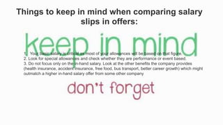 Things to keep in mind when comparing salary
slips in offers:
1. Your basic salary is critical as most of your allowances will be based on that figure.
2. Look for special allowances and check whether they are performance or event based.
3. Do not focus only on the in-hand salary. Look at the other benefits the company provides
(health insurance, accident insurance, free food, bus transport, better career growth) which might
outmatch a higher in-hand salary offer from some other company
 