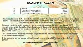 DEARNESS ALLOWANCE
Dearness allowance (D.A.) is part of a person's salary. D.A. is calculated as a percent of the basic
salary. This amount is then added to the basic salary along with house rent allowance to get the
total salary. Rates vary as per rural/urban areas etc.
Pensioners and the family pensioners are granted D.A. against the price rise. During the
reemployment under Central or State Government, Government undertaking, Autonomous body
or Local Body, they are not eligible to draw D.A., in which case D.A. is allowed in addition to fixed
pay or time scale
D.A. is not allowed while the pensioner stays abroad and also in case of employees absorbed in
public undertaking or bodies
If the pensioner stayed abroad without reemployment, he shall be eligible to draw D.A. on
pension
DA is fully taxable under salary head of income tax act
 
