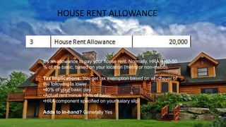 HOUSE RENT ALLOWANCE
It’s an allowance to pay your house rent. Normally, HRA is 40-50
% of the basic, based on your location (metro or non-metro).
Tax Implications: You get tax exemption based on whichever of
the following is lower
•40% of your basic pay
•Actual rent minus 10 % of basic
•HRA component specified on your salary slip
Adds to in-hand? Generally Yes
 