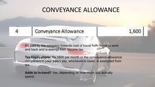CONVEYANCE ALLOWANCE
It’s paid by the company towards cost of travel from home to work
and back and is exempt from Income tax.
Tax Implications: Rs 1600 per month or the conveyance allowance
component in your salary slip, whichever is lower, is exempted from
tax.
Adds to in-hand? Yes, depending on how much you actually
spend.
 