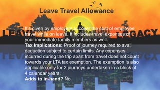 Leave Travel Allowance
It’s given by employers to cover the cost of employee
travel while on leave. It includes travel expenses of
your immediate family members as well.
Tax Implications: Proof of journey required to avail
deduction subject to certain limits. Any expenses
incurred during the trip apart from travel does not count
towards your LTA tax exemption. The exemption is also
applicable only for 2 journeys undertaken in a block of
4 calendar years.
Adds to in-hand? No.
 