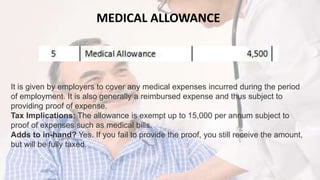 MEDICAL ALLOWANCE
It is given by employers to cover any medical expenses incurred during the period
of employment. It is also generally a reimbursed expense and thus subject to
providing proof of expense.
Tax Implications: The allowance is exempt up to 15,000 per annum subject to
proof of expenses such as medical bills.
Adds to in-hand? Yes. If you fail to provide the proof, you still receive the amount,
but will be fully taxed.
 