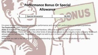 Performance Bonus Or Special
Allowance
It is given to reward or encourage employee performance and varies with performance or company guidelines.
Tax Implication: 100% Taxable
Adds to in-hand? Yes. It can be variable and therefore, difficult to assess as part of your in-hand.
Other Allowances: There are quite a few other kinds of allowances based on the industry or the company. Most such
allowances are fully taxable. They might or might not add to your in-hand salary based on the conditions they are
subject to.
Make sure you talk to the HR and get a clear understanding of the in-hand and tax implications of your salary
components.
 