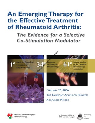 An Emerging Therapy for
the Effective Treatment
of Rheumatoid Arthritis:
      The Evidence for a Selective
      Co-Stimulation Modulator

                                                         e
                                                         pl
                                                         m
                                                   sa
                                                     g
                                                  in
                                              rit
                                            iw
                                          sk




      Mexican Canadian
                                       th Congreso de                             Annual Meeting
                                                                   61       st
1st
                                34
                                          w
                                       ko




                                          Mexicano                                of the Canadian
      Congress of
                                     cz




                                            Rheumatologia                         Rheumatology
                                     Ka




      Rheumatology
                                  al




                                                                                  Association
                                st
                                ry
                                C




                                            FEBRUARY 20, 2006
                                            THE FAIRMONT ACAPULCO PRINCESS
                                            ACAPULCO, MEXICO




    Mexican Canadian Congress                                 A University of Alberta
    of Rheumatology                                           CME accredited program
 