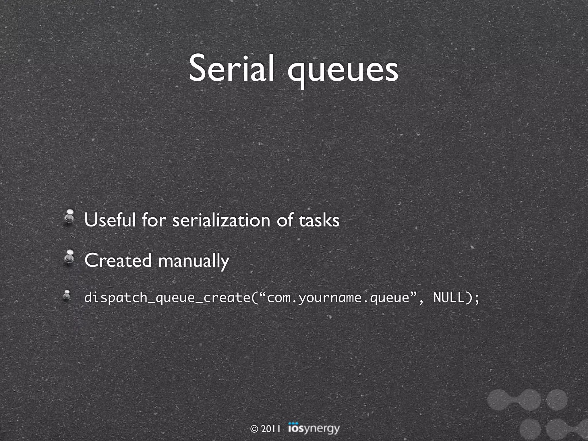 Serial queues


Useful for serialization of tasks
Created manually
dispatch_queue_create(“com.yourname.queue”, NULL);




                     © 2011
 