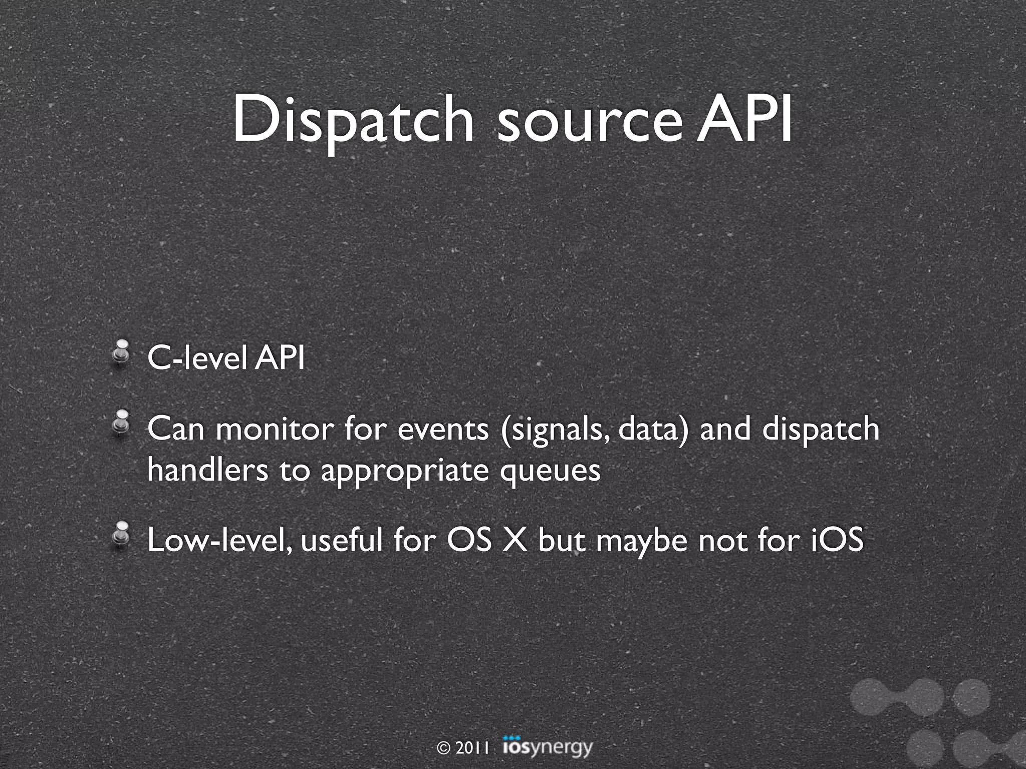 Dispatch source API


C-level API
Can monitor for events (signals, data) and dispatch
handlers to appropriate queues
Low-level, useful for OS X but maybe not for iOS




                    © 2011
 