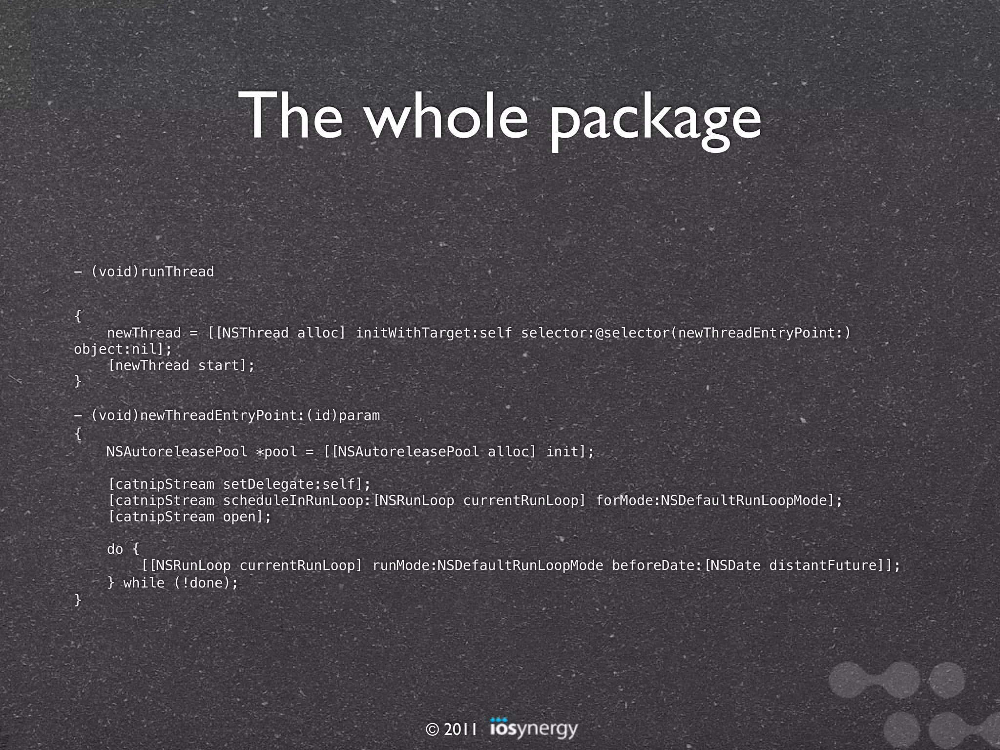 The whole package

- (void)runThread


{
    newThread = [[NSThread alloc] initWithTarget:self selector:@selector(newThreadEntryPoint:)
object:nil];
    [newThread start];
}

- (void)newThreadEntryPoint:(id)param
{
    NSAutoreleasePool *pool = [[NSAutoreleasePool alloc] init];

    [catnipStream setDelegate:self];
    [catnipStream scheduleInRunLoop:[NSRunLoop currentRunLoop] forMode:NSDefaultRunLoopMode];
    [catnipStream open];

    do {
        [[NSRunLoop currentRunLoop] runMode:NSDefaultRunLoopMode beforeDate:[NSDate distantFuture]];
    } while (!done);
}




                                          © 2011
 