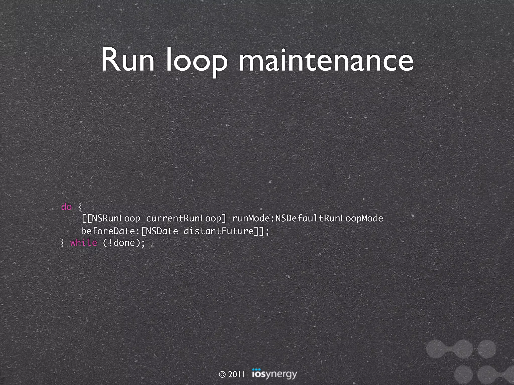 Run loop maintenance



do {
    [[NSRunLoop currentRunLoop] runMode:NSDefaultRunLoopMode
    beforeDate:[NSDate distantFuture]];
} while (!done);




                             © 2011
 