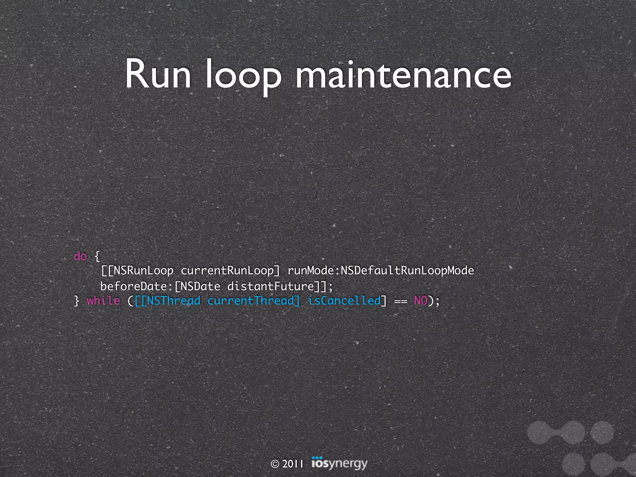 Run loop maintenance



do {
    [[NSRunLoop currentRunLoop] runMode:NSDefaultRunLoopMode
    beforeDate:[NSDate distantFuture]];
} while ([[NSThread currentThread] isCancelled] == NO);




                             © 2011
 