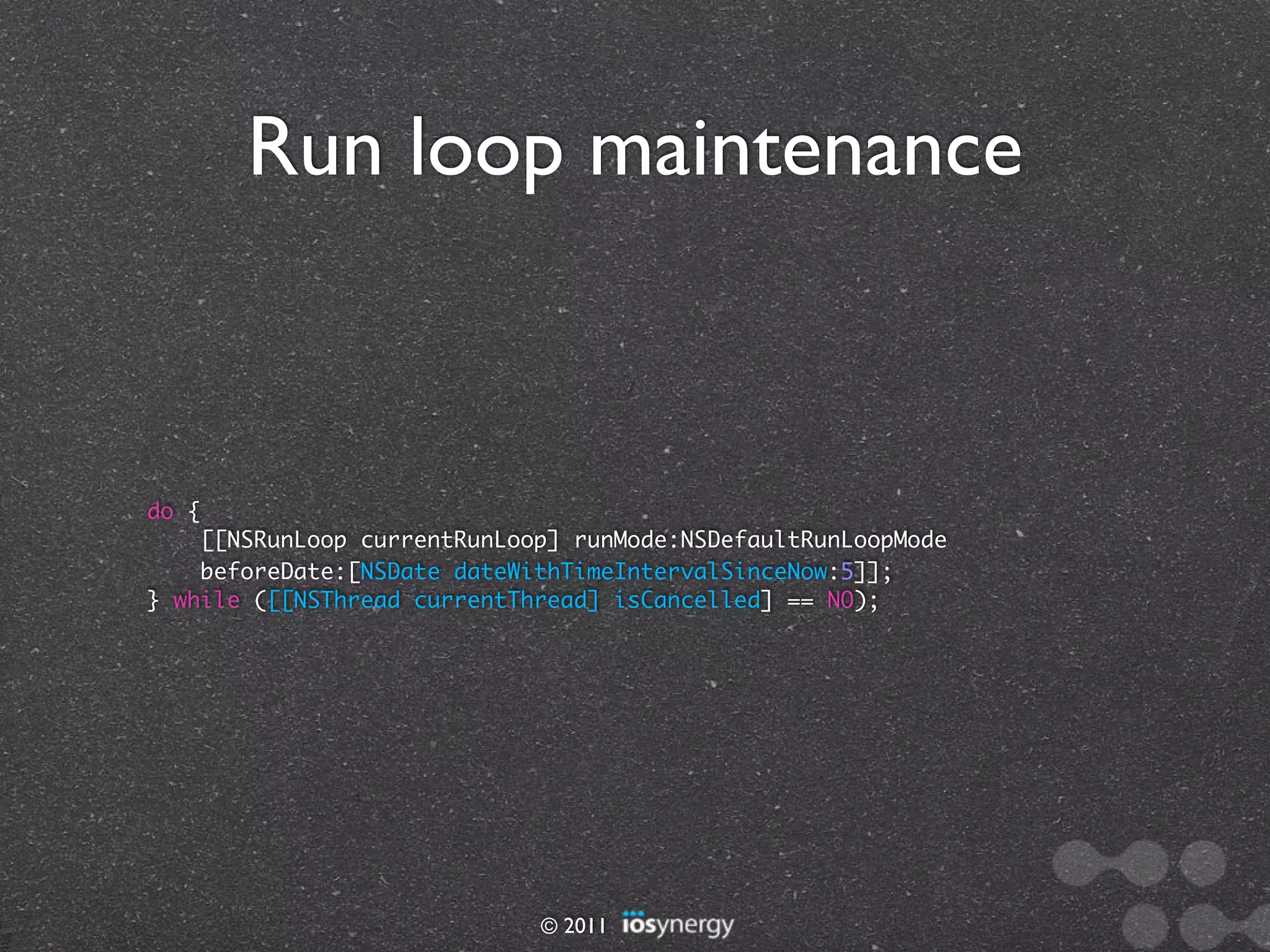 Run loop maintenance



do {
    [[NSRunLoop currentRunLoop] runMode:NSDefaultRunLoopMode
    beforeDate:[NSDate dateWithTimeIntervalSinceNow:5]];
} while ([[NSThread currentThread] isCancelled] == NO);




                             © 2011
 