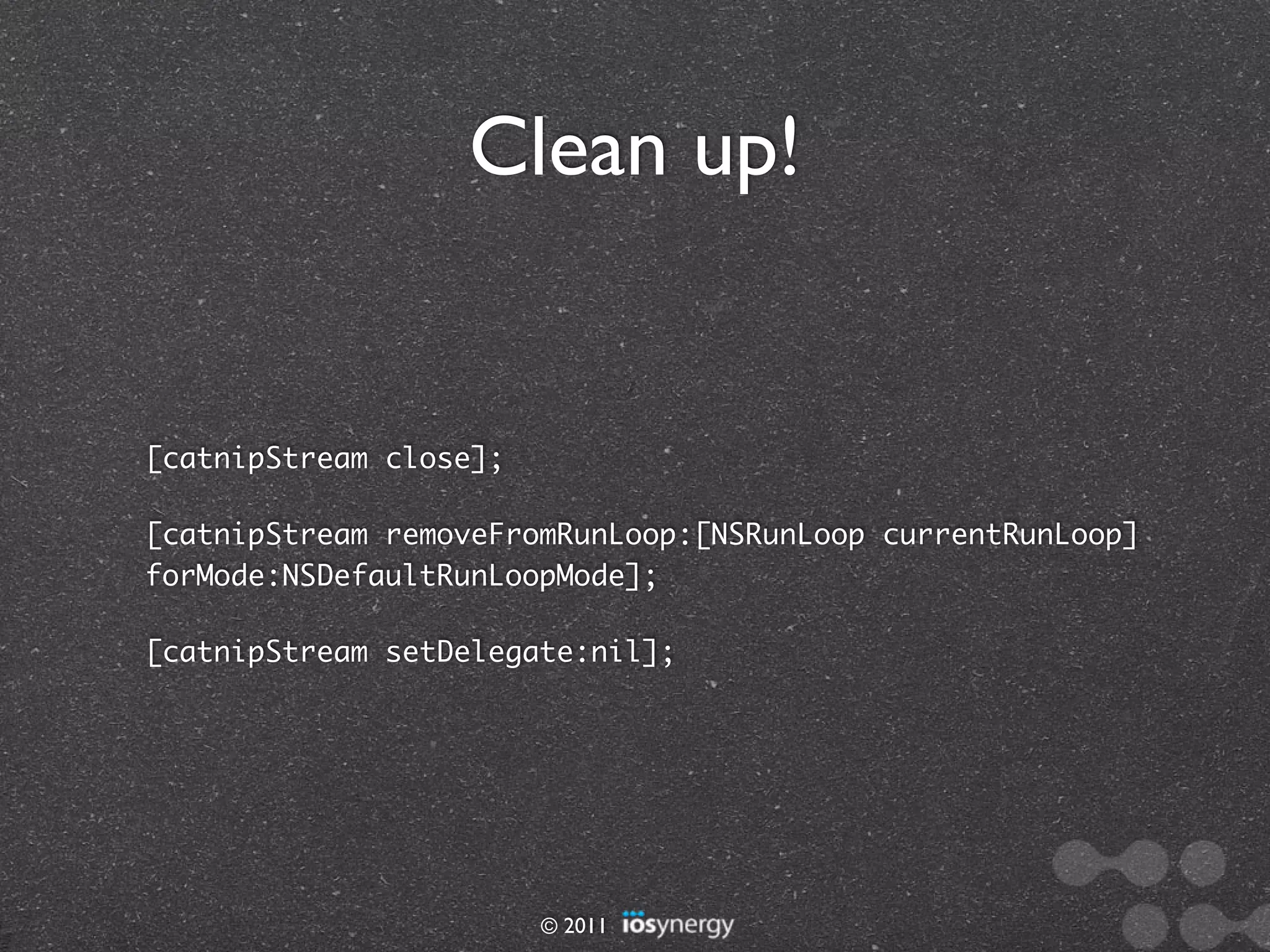 Clean up!


[catnipStream close];

[catnipStream removeFromRunLoop:[NSRunLoop currentRunLoop]
forMode:NSDefaultRunLoopMode];

[catnipStream setDelegate:nil];




                        © 2011
 