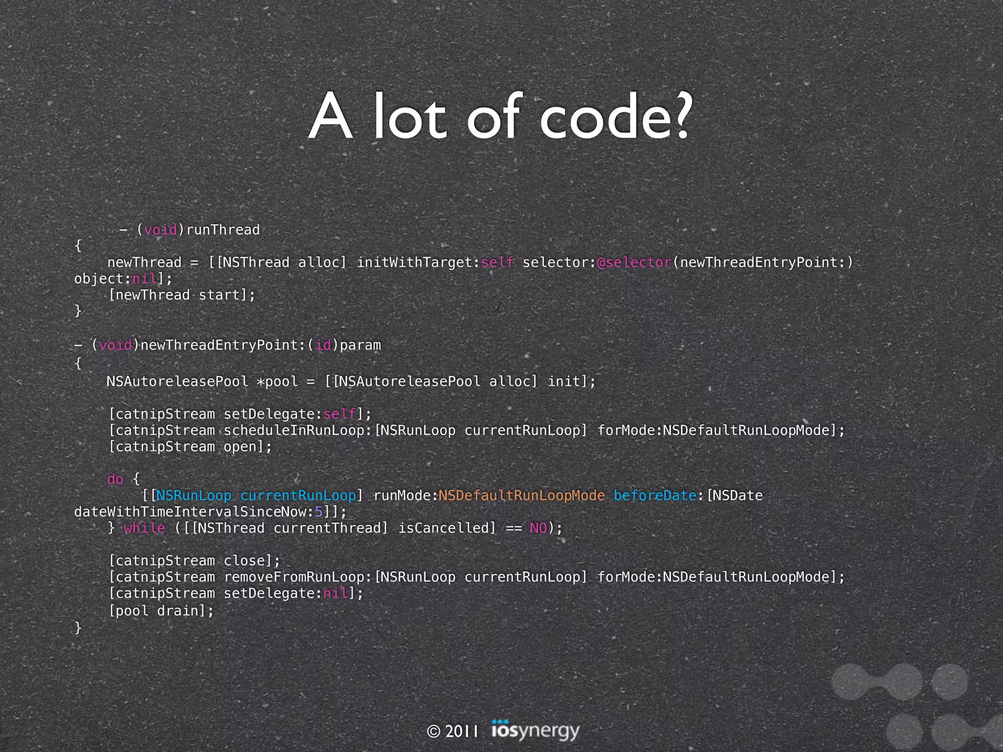 A lot of code?
     - (void)runThread
{
    newThread = [[NSThread alloc] initWithTarget:self selector:@selector(newThreadEntryPoint:)
object:nil];
    [newThread start];
}

- (void)newThreadEntryPoint:(id)param
{
    NSAutoreleasePool *pool = [[NSAutoreleasePool alloc] init];

    [catnipStream setDelegate:self];
    [catnipStream scheduleInRunLoop:[NSRunLoop currentRunLoop] forMode:NSDefaultRunLoopMode];
    [catnipStream open];

    do {
        [[NSRunLoop currentRunLoop] runMode:NSDefaultRunLoopMode beforeDate:[NSDate
dateWithTimeIntervalSinceNow:5]];
    } while ([[NSThread currentThread] isCancelled] == NO);

    [catnipStream close];
    [catnipStream removeFromRunLoop:[NSRunLoop currentRunLoop] forMode:NSDefaultRunLoopMode];
    [catnipStream setDelegate:nil];
    [pool drain];
}




                                          © 2011
 
