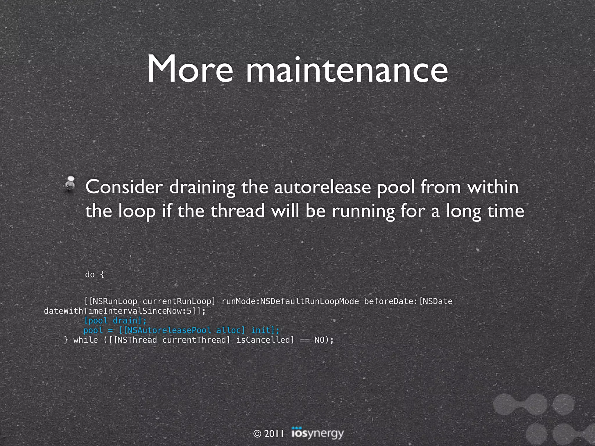 More maintenance

        Consider draining the autorelease pool from within
        the loop if the thread will be running for a long time

        do {


        [[NSRunLoop currentRunLoop] runMode:NSDefaultRunLoopMode beforeDate:[NSDate
dateWithTimeIntervalSinceNow:5]];
        [pool drain];
        pool = [[NSAutoreleasePool alloc] init];
    } while ([[NSThread currentThread] isCancelled] == NO);




                                          © 2011
 