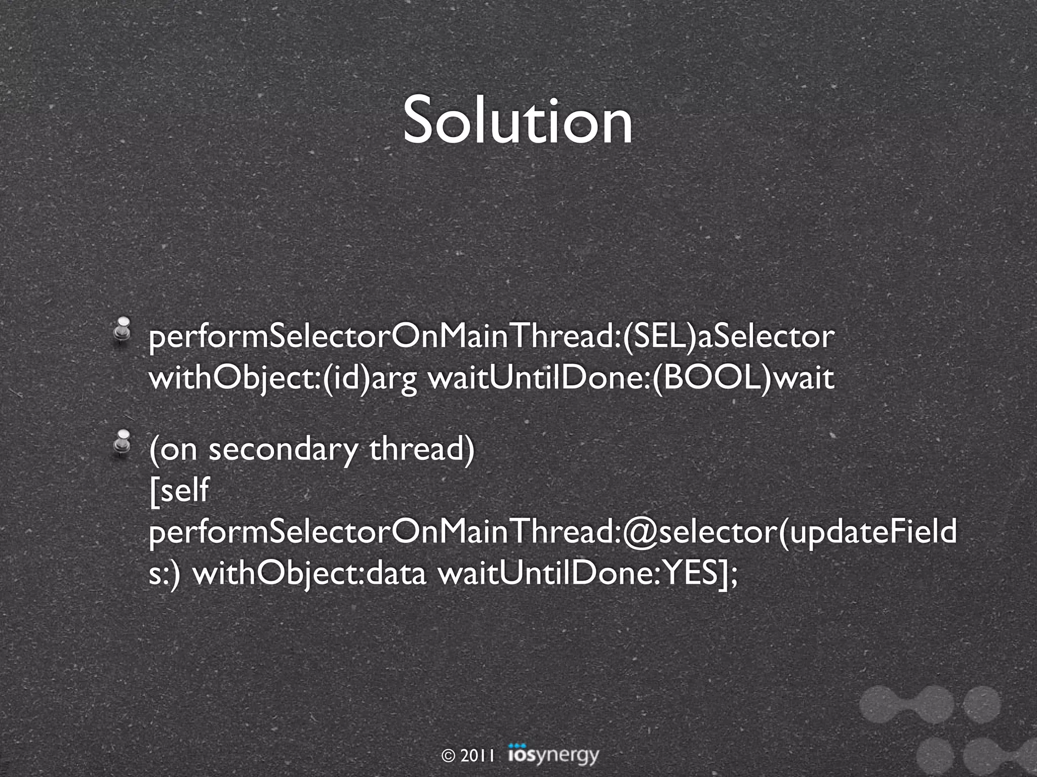 Solution

performSelectorOnMainThread:(SEL)aSelector
withObject:(id)arg waitUntilDone:(BOOL)wait
(on secondary thread)
[self
performSelectorOnMainThread:@selector(updateField
s:) withObject:data waitUntilDone:YES];



                  © 2011
 