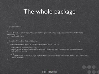 The whole package

- (void)runThread


{
    newThread = [[NSThread alloc] initWithTarget:self selector:@selector(newThreadEntryPoint:)
object:nil];
    [newThread start];
}

- (void)newThreadEntryPoint:(id)param
{
    NSAutoreleasePool *pool = [[NSAutoreleasePool alloc] init];

    [catnipStream setDelegate:self];
    [catnipStream scheduleInRunLoop:[NSRunLoop currentRunLoop] forMode:NSDefaultRunLoopMode];
    [catnipStream open];

    do {
        [[NSRunLoop currentRunLoop] runMode:NSDefaultRunLoopMode beforeDate:[NSDate distantFuture]];
    } while (!done);
}




                                          © 2011
 
