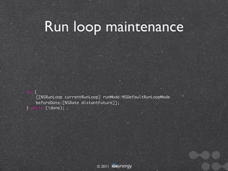 Run loop maintenance



do {
    [[NSRunLoop currentRunLoop] runMode:NSDefaultRunLoopMode
    beforeDate:[NSDate distantFuture]];
} while (!done);




                             © 2011
 