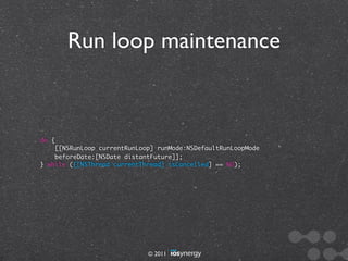 Run loop maintenance



do {
    [[NSRunLoop currentRunLoop] runMode:NSDefaultRunLoopMode
    beforeDate:[NSDate distantFuture]];
} while ([[NSThread currentThread] isCancelled] == NO);




                             © 2011
 