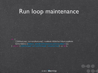 Run loop maintenance



do {
    [[NSRunLoop currentRunLoop] runMode:NSDefaultRunLoopMode
    beforeDate:[NSDate dateWithTimeIntervalSinceNow:5]];
} while ([[NSThread currentThread] isCancelled] == NO);




                             © 2011
 