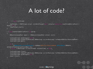 A lot of code?
     - (void)runThread
{
    newThread = [[NSThread alloc] initWithTarget:self selector:@selector(newThreadEntryPoint:)
object:nil];
    [newThread start];
}

- (void)newThreadEntryPoint:(id)param
{
    NSAutoreleasePool *pool = [[NSAutoreleasePool alloc] init];

    [catnipStream setDelegate:self];
    [catnipStream scheduleInRunLoop:[NSRunLoop currentRunLoop] forMode:NSDefaultRunLoopMode];
    [catnipStream open];

    do {
        [[NSRunLoop currentRunLoop] runMode:NSDefaultRunLoopMode beforeDate:[NSDate
dateWithTimeIntervalSinceNow:5]];
    } while ([[NSThread currentThread] isCancelled] == NO);

    [catnipStream close];
    [catnipStream removeFromRunLoop:[NSRunLoop currentRunLoop] forMode:NSDefaultRunLoopMode];
    [catnipStream setDelegate:nil];
    [pool drain];
}




                                          © 2011
 