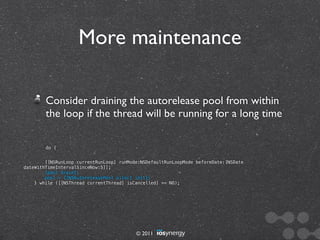 More maintenance

        Consider draining the autorelease pool from within
        the loop if the thread will be running for a long time

        do {


        [[NSRunLoop currentRunLoop] runMode:NSDefaultRunLoopMode beforeDate:[NSDate
dateWithTimeIntervalSinceNow:5]];
        [pool drain];
        pool = [[NSAutoreleasePool alloc] init];
    } while ([[NSThread currentThread] isCancelled] == NO);




                                          © 2011
 