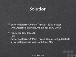 Solution

performSelectorOnMainThread:(SEL)aSelector
withObject:(id)arg waitUntilDone:(BOOL)wait
(on secondary thread)
[self
performSelectorOnMainThread:@selector(updateField
s:) withObject:data waitUntilDone:YES];



                  © 2011
 