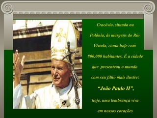 Cracóvia, situada na Polônia, às margens do Rio  Vístula, conta hoje com  800.000 habitantes. É a cidade que  presenteou o mundo  com seu filho mais ilustre: “ João Paulo II”, hoje, uma lembrança viva em nossos corações 